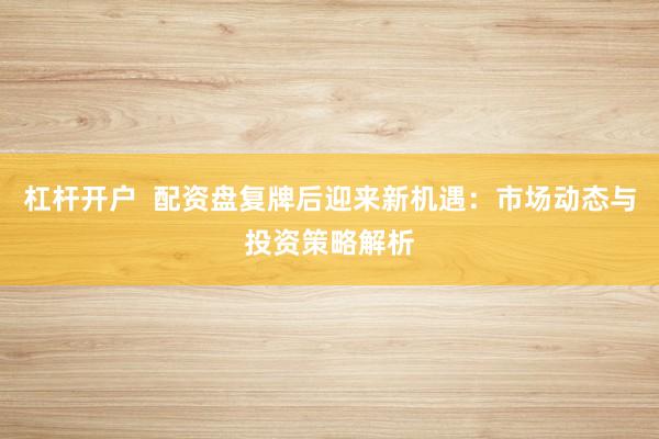 杠杆开户  配资盘复牌后迎来新机遇：市场动态与投资策略解析