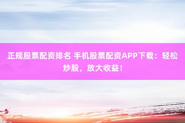 正规股票配资排名 手机股票配资APP下载:轻松炒股,放大收益!