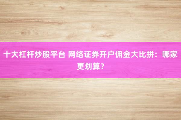 十大杠杆炒股平台 网络证券开户佣金大比拼：哪家更划算？