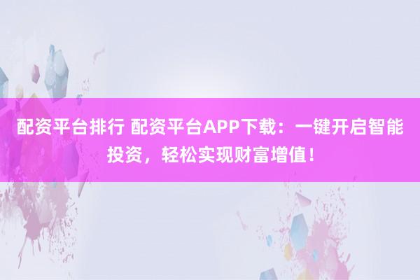 配资平台排行 配资平台APP下载：一键开启智能投资，轻松实现财富增值！