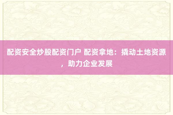 配资安全炒股配资门户 配资拿地:撬动土地资源,助力企业发展
