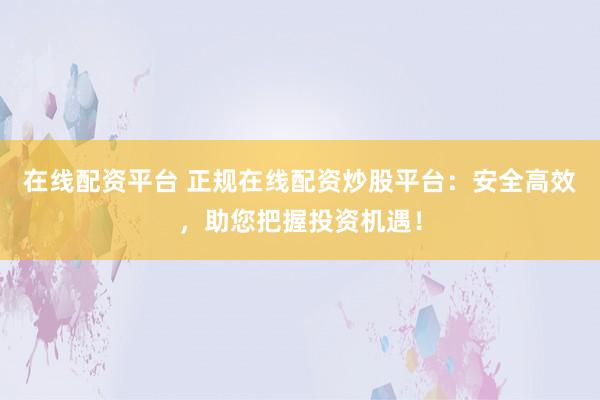 在线配资平台 正规在线配资炒股平台：安全高效，助您把握投资机遇！