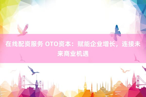 在线配资服务 OTO资本：赋能企业增长，连接未来商业机遇