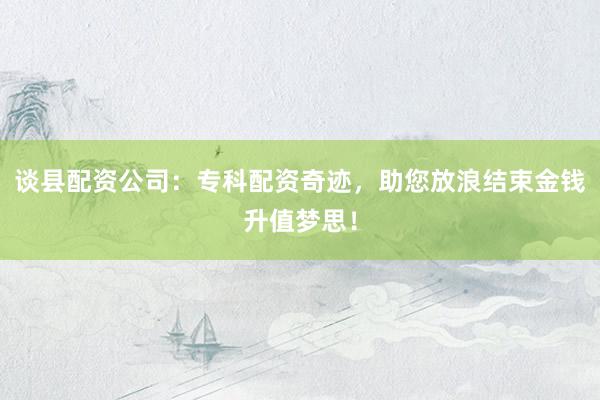 谈县配资公司：专科配资奇迹，助您放浪结束金钱升值梦思！
