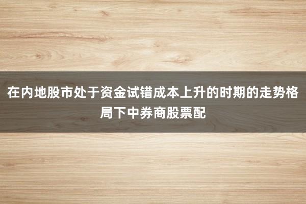 在内地股市处于资金试错成本上升的时期的走势格局下中券商股票配