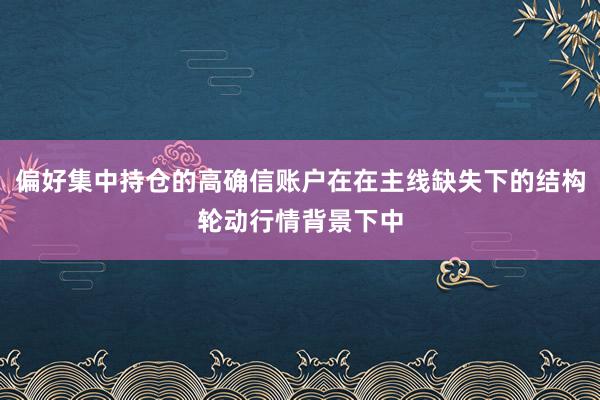 偏好集中持仓的高确信账户在在主线缺失下的结构轮动行情背景下中