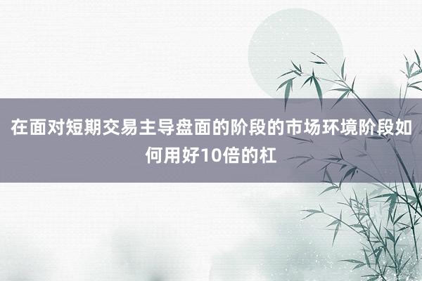 在面对短期交易主导盘面的阶段的市场环境阶段如何用好10倍的杠
