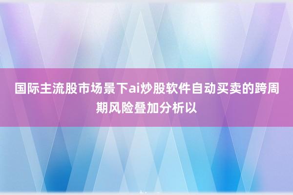 国际主流股市场景下ai炒股软件自动买卖的跨周期风险叠加分析以