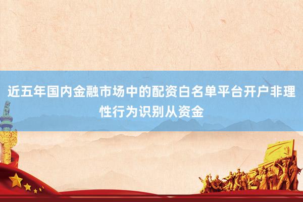 近五年国内金融市场中的配资白名单平台开户非理性行为识别从资金