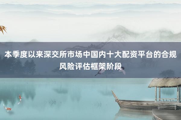 本季度以来深交所市场中国内十大配资平台的合规风险评估框架阶段