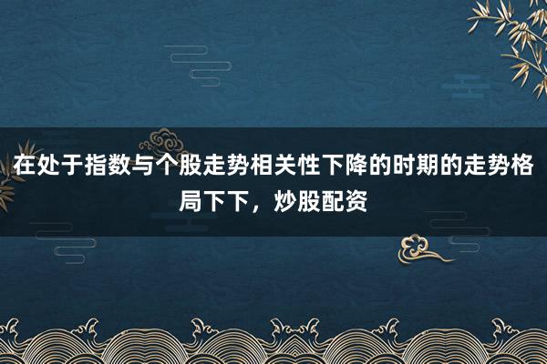 在处于指数与个股走势相关性下降的时期的走势格局下下，炒股配资