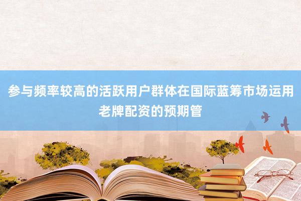 参与频率较高的活跃用户群体在国际蓝筹市场运用老牌配资的预期管
