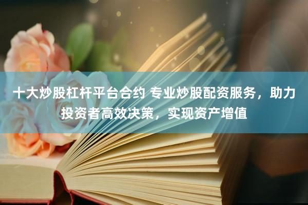 十大炒股杠杆平台合约 专业炒股配资服务，助力投资者高效决策，实现资产增值