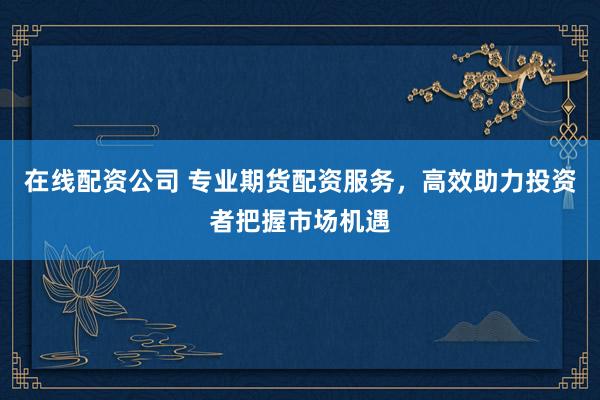 在线配资公司 专业期货配资服务，高效助力投资者把握市场机遇