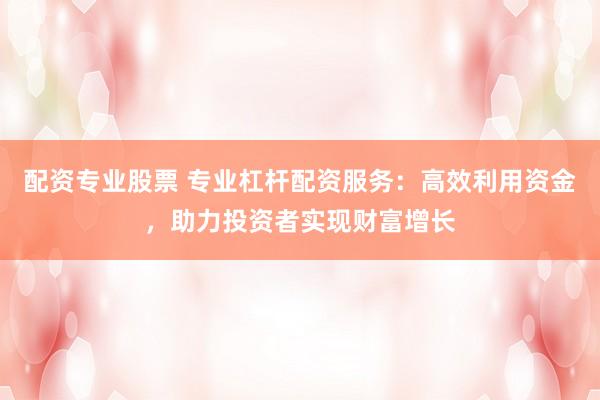 配资专业股票 专业杠杆配资服务：高效利用资金，助力投资者实现财富增长