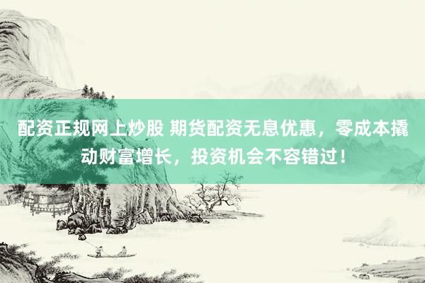 配资正规网上炒股 期货配资无息优惠，零成本撬动财富增长，投资机会不容错过！