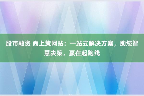 股市融资 尚上策网站：一站式解决方案，助您智慧决策，赢在起跑线