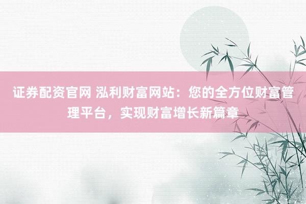 证券配资官网 泓利财富网站：您的全方位财富管理平台，实现财富增长新篇章