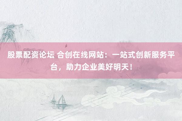 股票配资论坛 合创在线网站：一站式创新服务平台，助力企业美好明天！