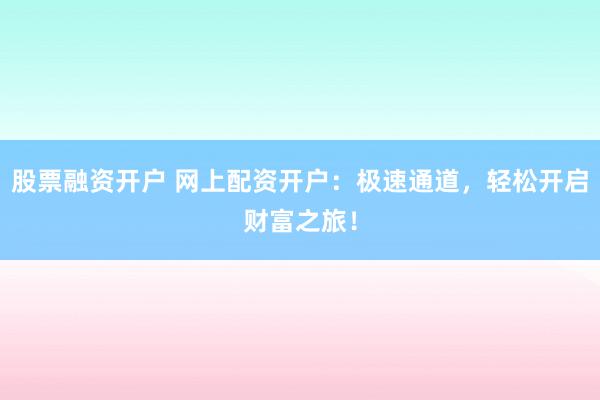 股票融资开户 网上配资开户：极速通道，轻松开启财富之旅！