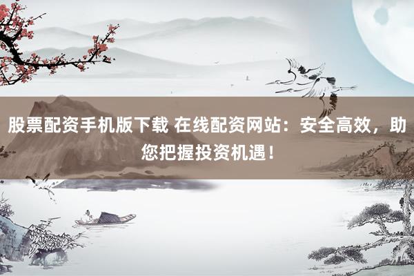 股票配资手机版下载 在线配资网站：安全高效，助您把握投资机遇！