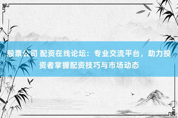 股票公司 配资在线论坛：专业交流平台，助力投资者掌握配资技巧与市场动态