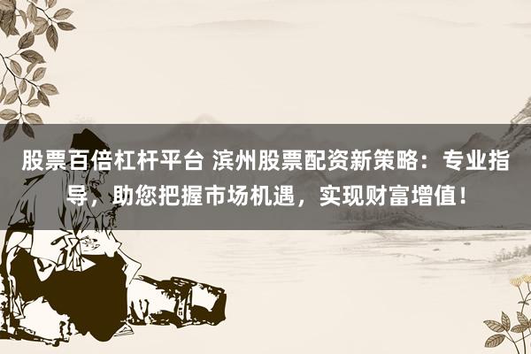 股票百倍杠杆平台 滨州股票配资新策略：专业指导，助您把握市场机遇，实现财富增值！