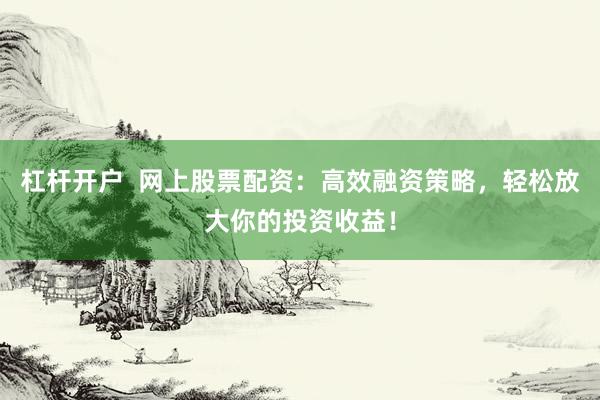 杠杆开户  网上股票配资：高效融资策略，轻松放大你的投资收益！