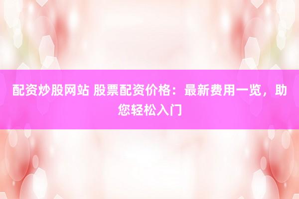 配资炒股网站 股票配资价格：最新费用一览，助您轻松入门