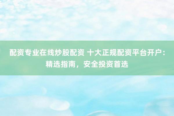 配资专业在线炒股配资 十大正规配资平台开户：精选指南，安全投资首选