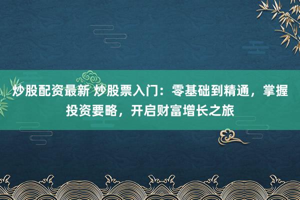 炒股配资最新 炒股票入门:零基础到精通,掌握投资要略,开启财富增长之旅
