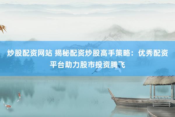 炒股配资网站 揭秘配资炒股高手策略：优秀配资平台助力股市投资腾飞