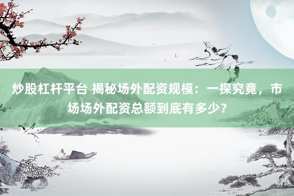 炒股杠杆平台 揭秘场外配资规模：一探究竟，市场场外配资总额到底有多少？