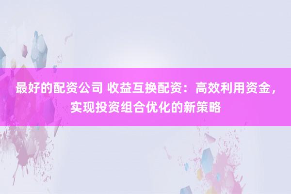 最好的配资公司 收益互换配资:高效利用资金,实现投资组合优化的新策略