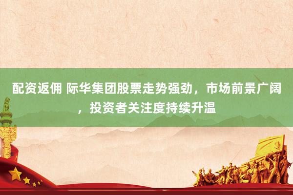 配资返佣 际华集团股票走势强劲,市场前景广阔,投资者关注度持续升温
