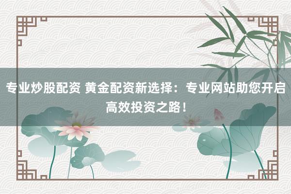 专业炒股配资 黄金配资新选择:专业网站助您开启高效投资之路!
