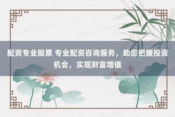 配资专业股票 专业配资咨询服务,助您把握投资机会,实现财富增值