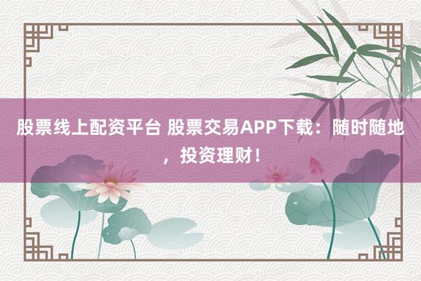 股票线上配资平台 股票交易APP下载:随时随地,投资理财!