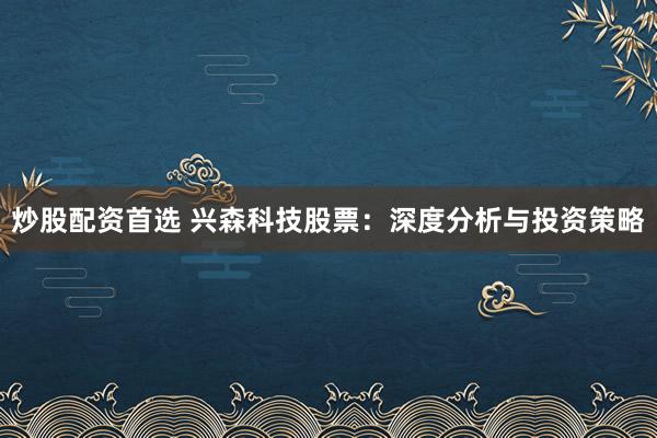 炒股配资首选 兴森科技股票：深度分析与投资策略