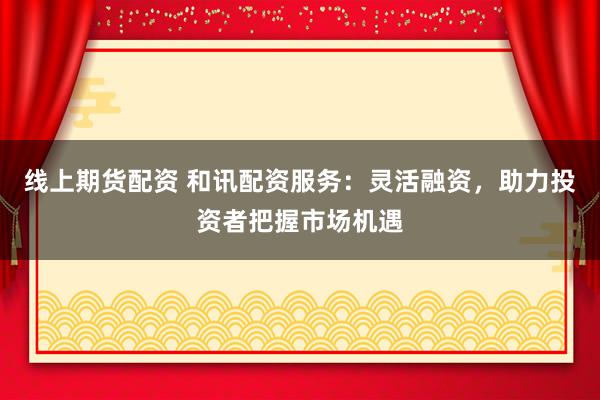 线上期货配资 和讯配资服务：灵活融资，助力投资者把握市场机遇