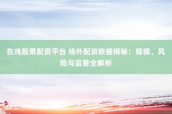 在线股票配资平台 场外配资数据揭秘：规模、风险与监管全解析