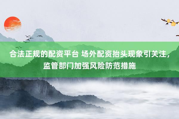 合法正规的配资平台 场外配资抬头现象引关注，监管部门加强风险防范措施