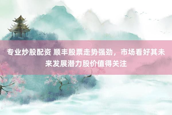 专业炒股配资 顺丰股票走势强劲，市场看好其未来发展潜力股价值得关注