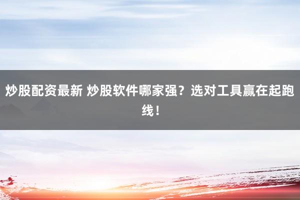 炒股配资最新 炒股软件哪家强？选对工具赢在起跑线！