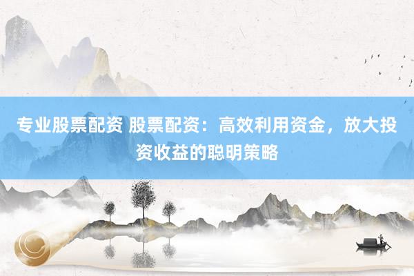 专业股票配资 股票配资：高效利用资金，放大投资收益的聪明策略
