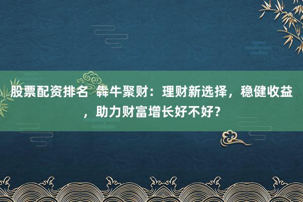 股票配资排名  犇牛聚财：理财新选择，稳健收益，助力财富增长好不好？