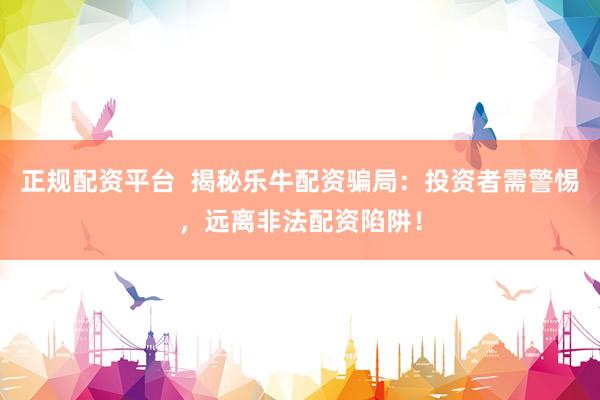 正规配资平台 揭秘乐牛配资骗局:投资者需警惕,远离非法配资陷阱!