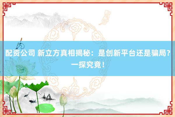 配资公司 新立方真相揭秘：是创新平台还是骗局？一探究竟！