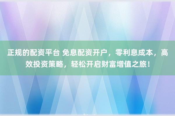 正规的配资平台 免息配资开户，零利息成本，高效投资策略，轻松开启财富增值之旅！