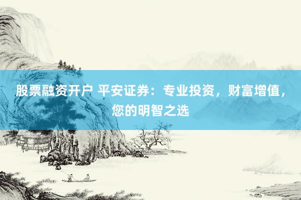 股票融资开户 平安证券：专业投资，财富增值，您的明智之选